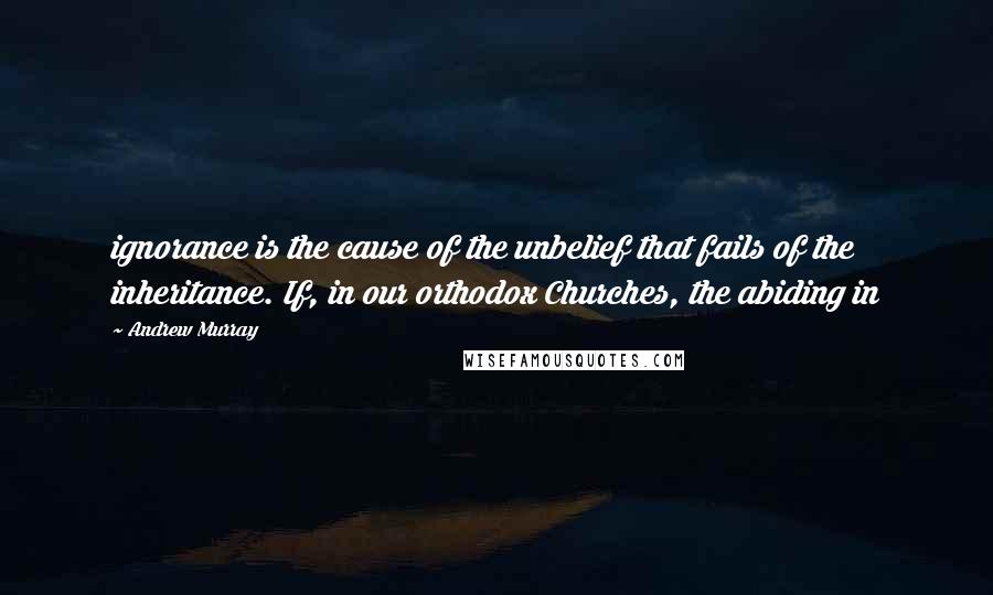 Andrew Murray Quotes: ignorance is the cause of the unbelief that fails of the inheritance. If, in our orthodox Churches, the abiding in