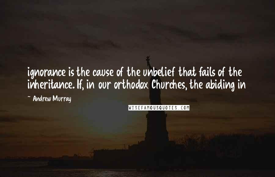 Andrew Murray Quotes: ignorance is the cause of the unbelief that fails of the inheritance. If, in our orthodox Churches, the abiding in