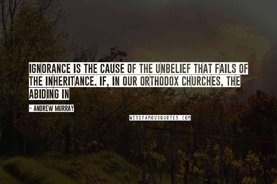 Andrew Murray Quotes: ignorance is the cause of the unbelief that fails of the inheritance. If, in our orthodox Churches, the abiding in