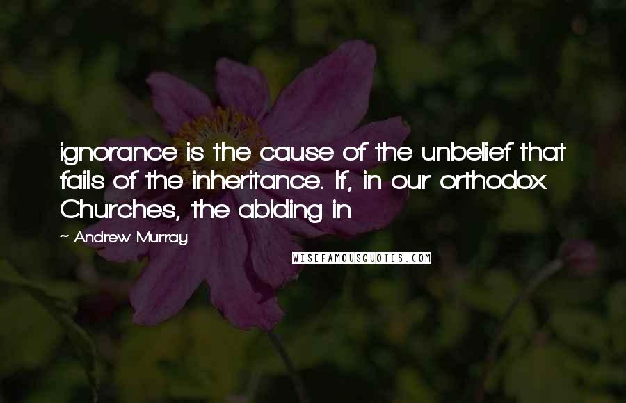 Andrew Murray Quotes: ignorance is the cause of the unbelief that fails of the inheritance. If, in our orthodox Churches, the abiding in