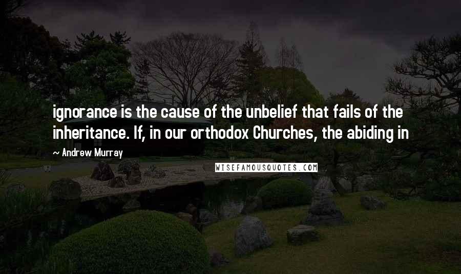 Andrew Murray Quotes: ignorance is the cause of the unbelief that fails of the inheritance. If, in our orthodox Churches, the abiding in