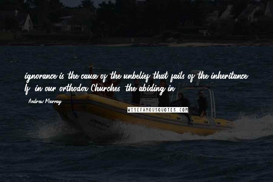 Andrew Murray Quotes: ignorance is the cause of the unbelief that fails of the inheritance. If, in our orthodox Churches, the abiding in