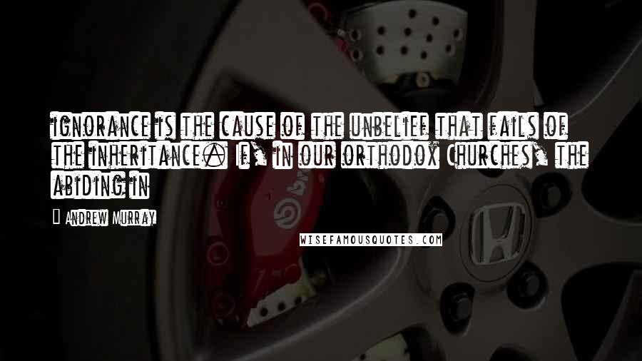 Andrew Murray Quotes: ignorance is the cause of the unbelief that fails of the inheritance. If, in our orthodox Churches, the abiding in