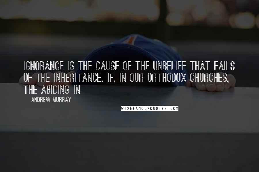 Andrew Murray Quotes: ignorance is the cause of the unbelief that fails of the inheritance. If, in our orthodox Churches, the abiding in