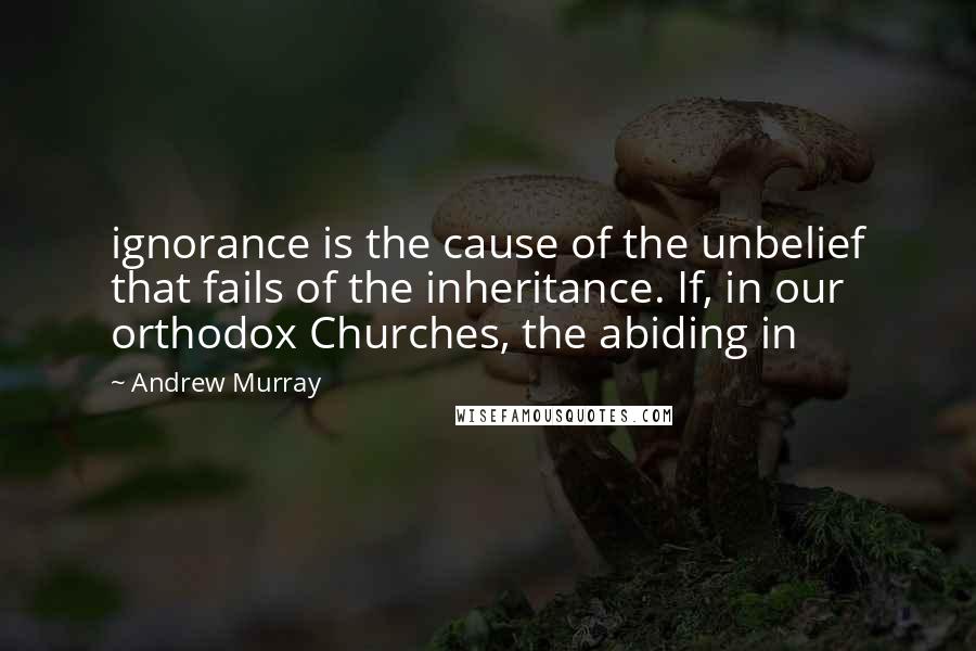 Andrew Murray Quotes: ignorance is the cause of the unbelief that fails of the inheritance. If, in our orthodox Churches, the abiding in