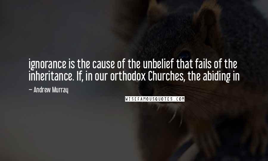 Andrew Murray Quotes: ignorance is the cause of the unbelief that fails of the inheritance. If, in our orthodox Churches, the abiding in