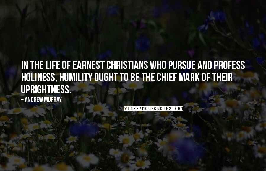 Andrew Murray Quotes: In the life of earnest Christians who pursue and profess holiness, humility ought to be the chief mark of their uprightness.