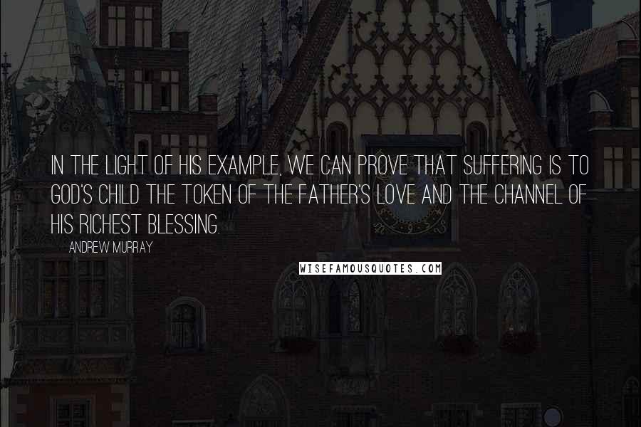 Andrew Murray Quotes: In the light of His example, we can prove that suffering is to God's child the token of the Father's love and the channel of His richest blessing.