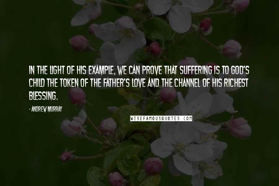 Andrew Murray Quotes: In the light of His example, we can prove that suffering is to God's child the token of the Father's love and the channel of His richest blessing.