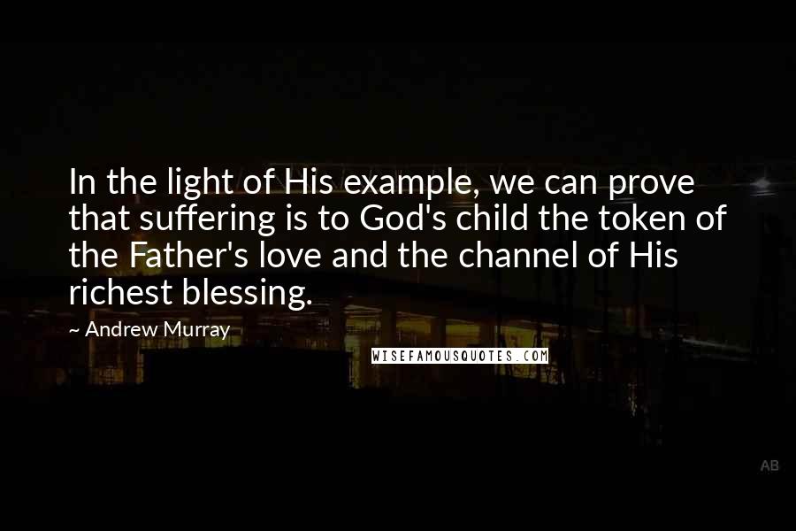 Andrew Murray Quotes: In the light of His example, we can prove that suffering is to God's child the token of the Father's love and the channel of His richest blessing.