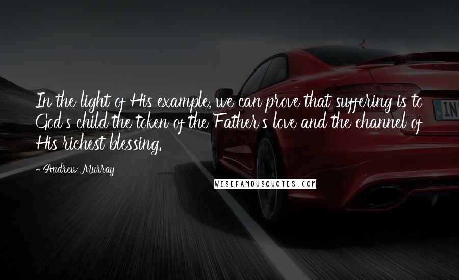 Andrew Murray Quotes: In the light of His example, we can prove that suffering is to God's child the token of the Father's love and the channel of His richest blessing.