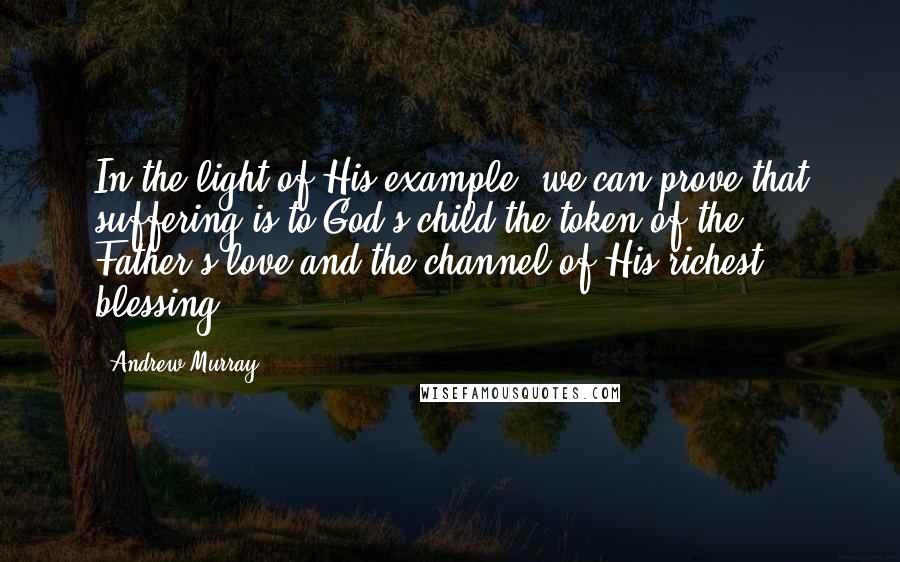 Andrew Murray Quotes: In the light of His example, we can prove that suffering is to God's child the token of the Father's love and the channel of His richest blessing.