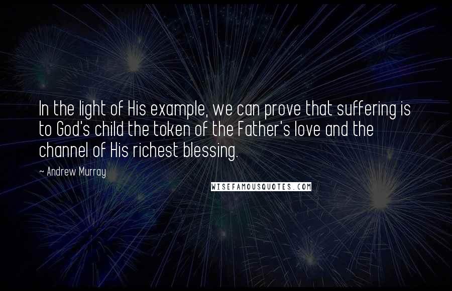 Andrew Murray Quotes: In the light of His example, we can prove that suffering is to God's child the token of the Father's love and the channel of His richest blessing.