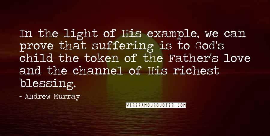 Andrew Murray Quotes: In the light of His example, we can prove that suffering is to God's child the token of the Father's love and the channel of His richest blessing.