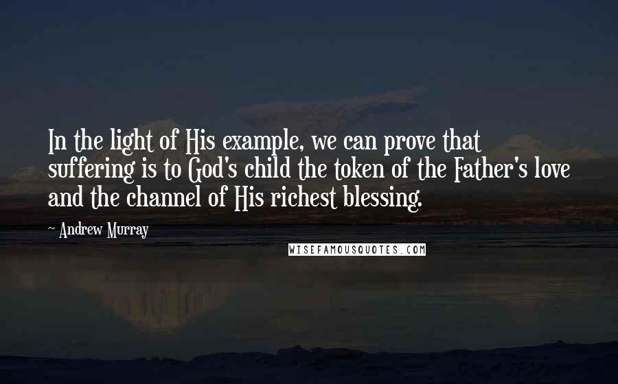 Andrew Murray Quotes: In the light of His example, we can prove that suffering is to God's child the token of the Father's love and the channel of His richest blessing.