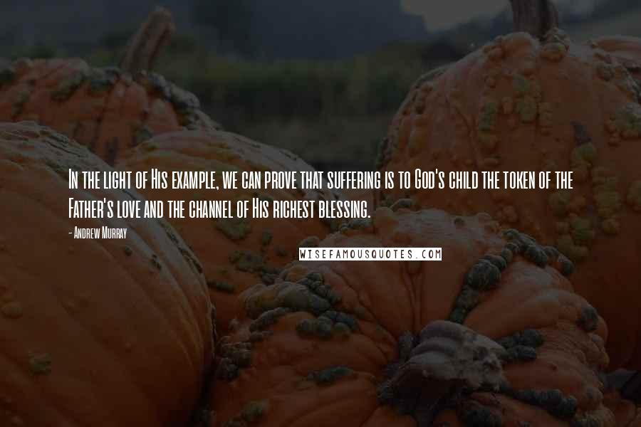 Andrew Murray Quotes: In the light of His example, we can prove that suffering is to God's child the token of the Father's love and the channel of His richest blessing.