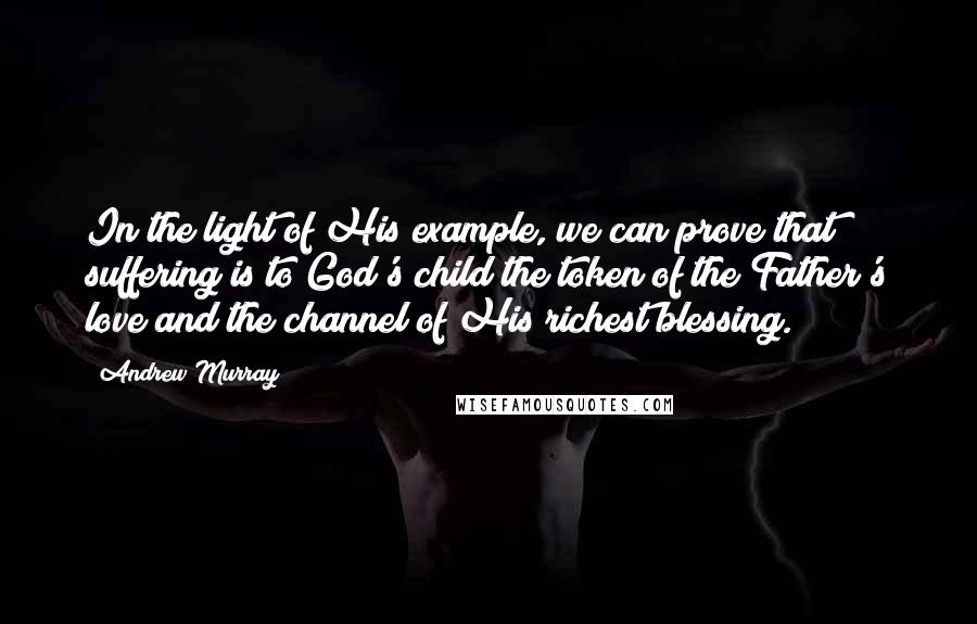 Andrew Murray Quotes: In the light of His example, we can prove that suffering is to God's child the token of the Father's love and the channel of His richest blessing.