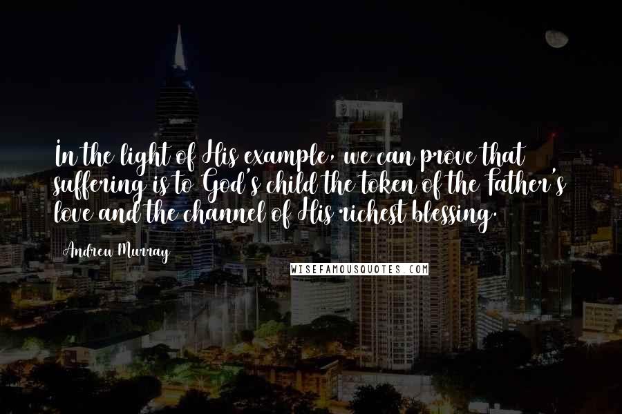 Andrew Murray Quotes: In the light of His example, we can prove that suffering is to God's child the token of the Father's love and the channel of His richest blessing.