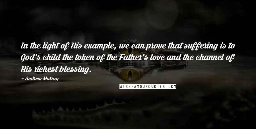 Andrew Murray Quotes: In the light of His example, we can prove that suffering is to God's child the token of the Father's love and the channel of His richest blessing.