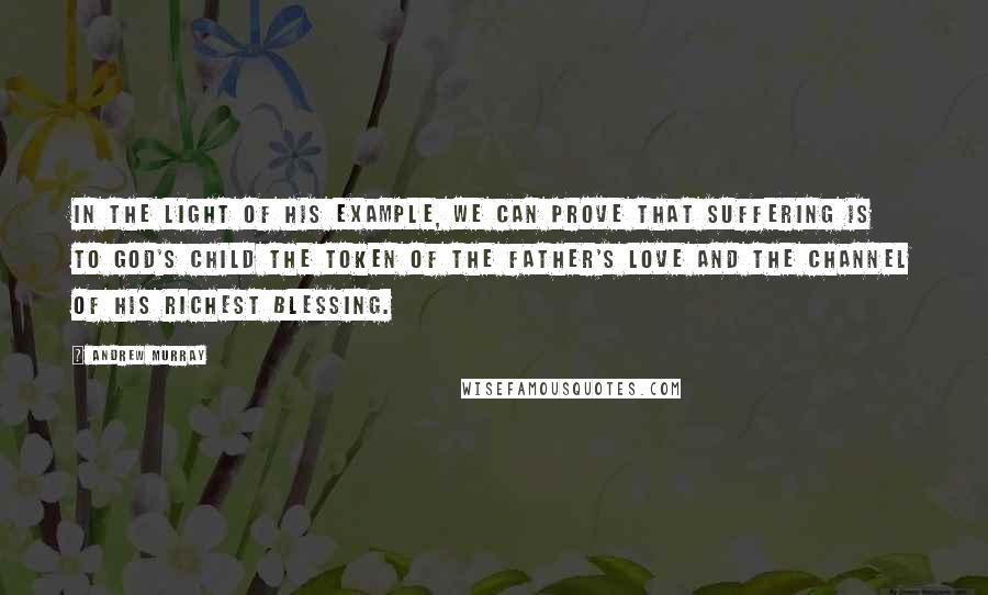 Andrew Murray Quotes: In the light of His example, we can prove that suffering is to God's child the token of the Father's love and the channel of His richest blessing.