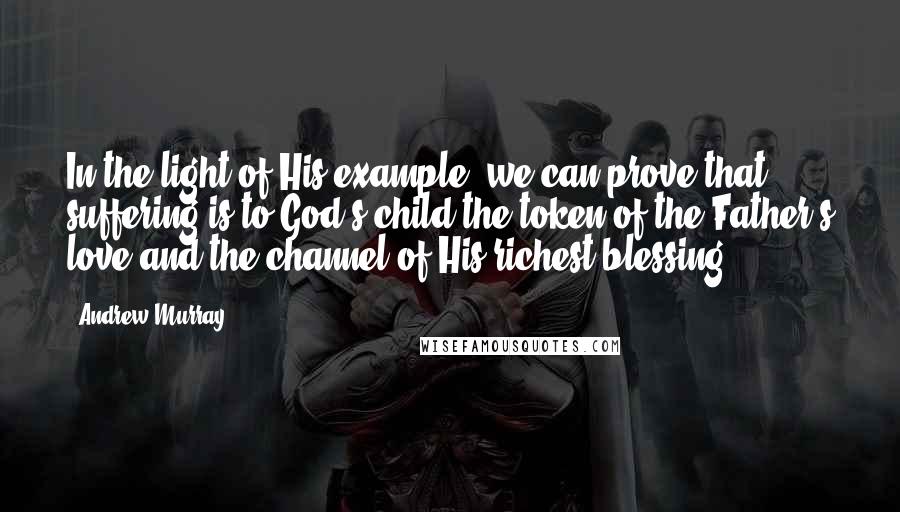 Andrew Murray Quotes: In the light of His example, we can prove that suffering is to God's child the token of the Father's love and the channel of His richest blessing.