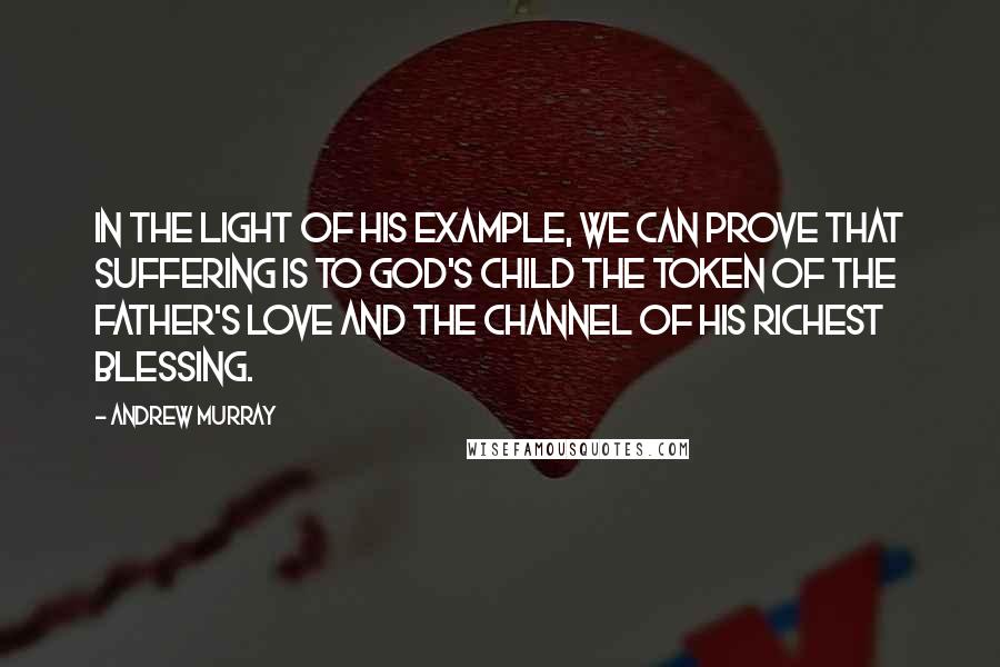 Andrew Murray Quotes: In the light of His example, we can prove that suffering is to God's child the token of the Father's love and the channel of His richest blessing.