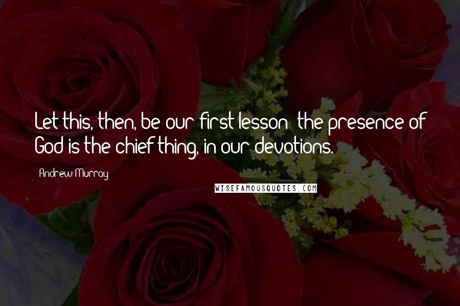 Andrew Murray Quotes: Let this, then, be our first lesson: the presence of God is the chief thing, in our devotions.