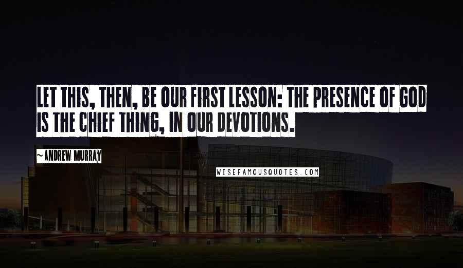 Andrew Murray Quotes: Let this, then, be our first lesson: the presence of God is the chief thing, in our devotions.