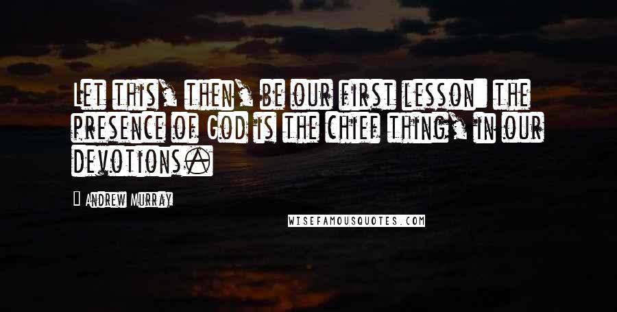 Andrew Murray Quotes: Let this, then, be our first lesson: the presence of God is the chief thing, in our devotions.