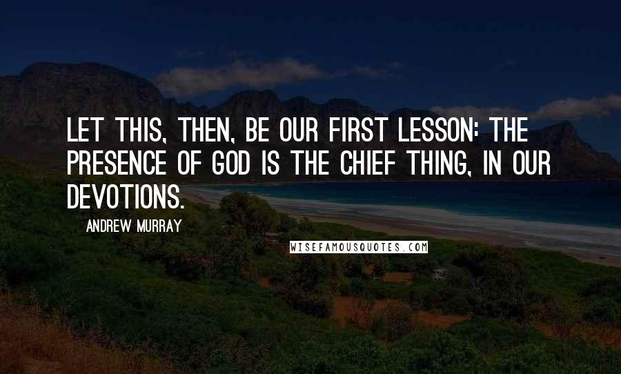 Andrew Murray Quotes: Let this, then, be our first lesson: the presence of God is the chief thing, in our devotions.