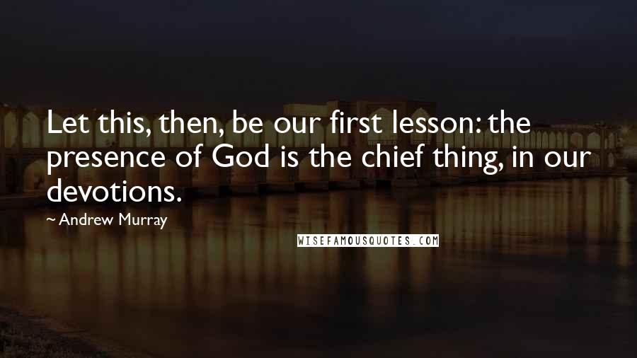 Andrew Murray Quotes: Let this, then, be our first lesson: the presence of God is the chief thing, in our devotions.