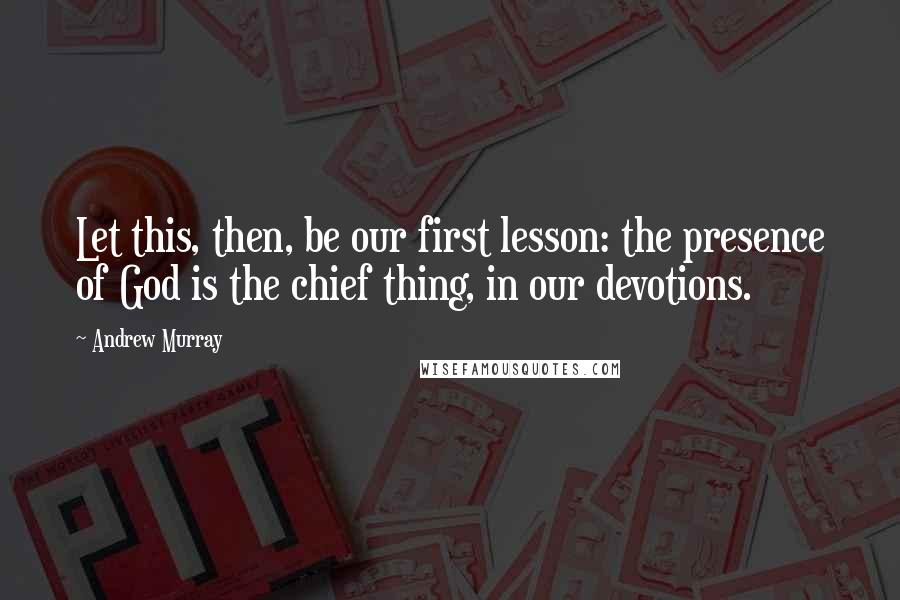 Andrew Murray Quotes: Let this, then, be our first lesson: the presence of God is the chief thing, in our devotions.