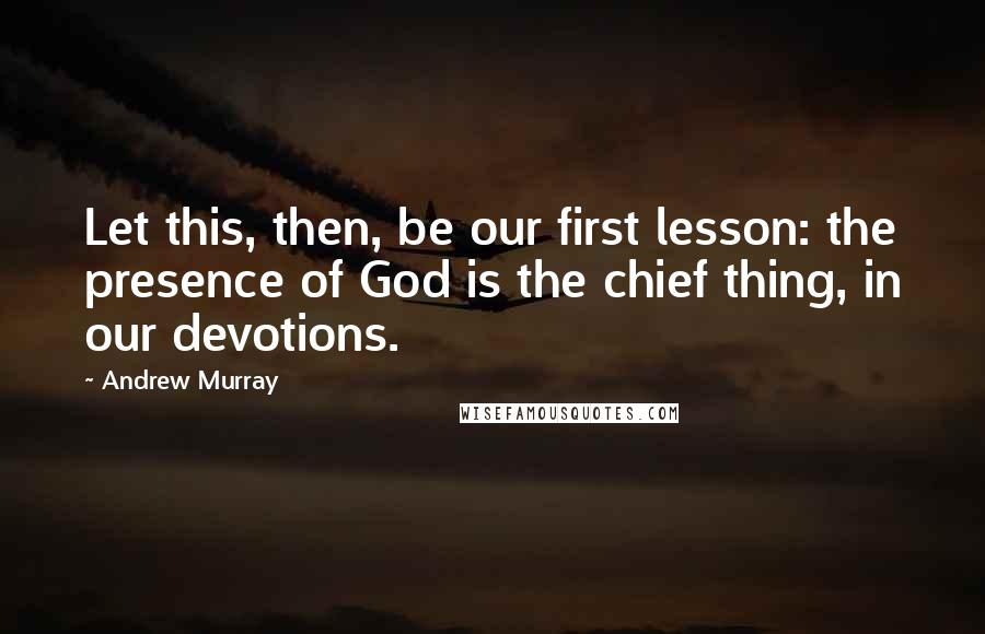 Andrew Murray Quotes: Let this, then, be our first lesson: the presence of God is the chief thing, in our devotions.