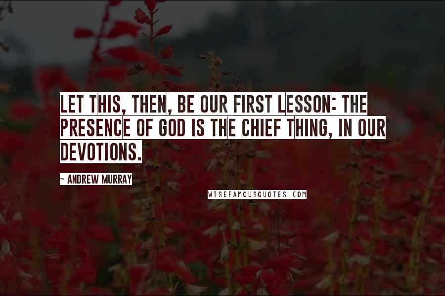 Andrew Murray Quotes: Let this, then, be our first lesson: the presence of God is the chief thing, in our devotions.