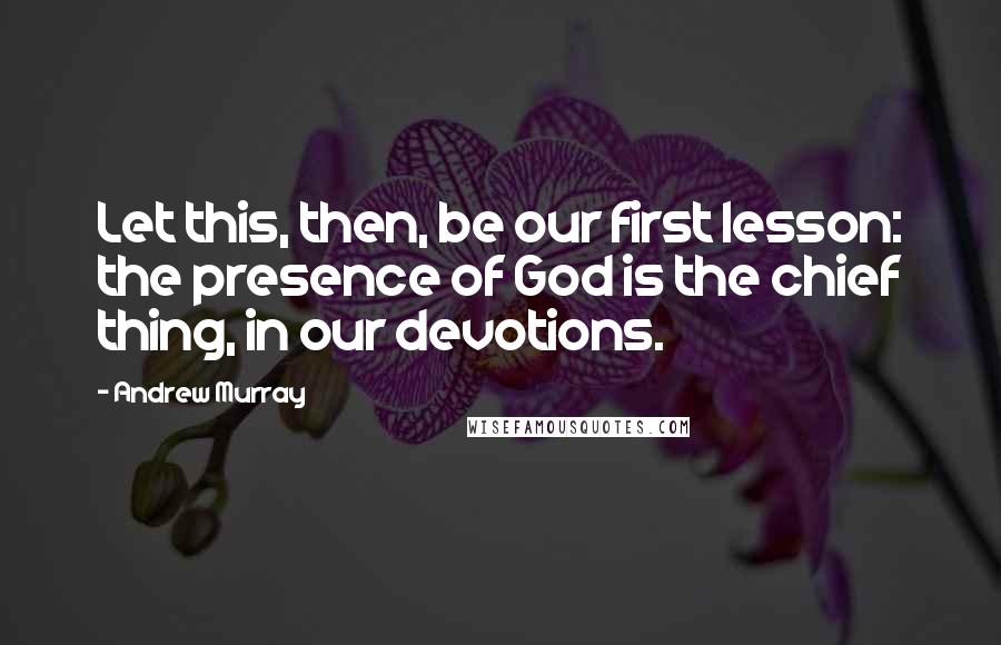 Andrew Murray Quotes: Let this, then, be our first lesson: the presence of God is the chief thing, in our devotions.