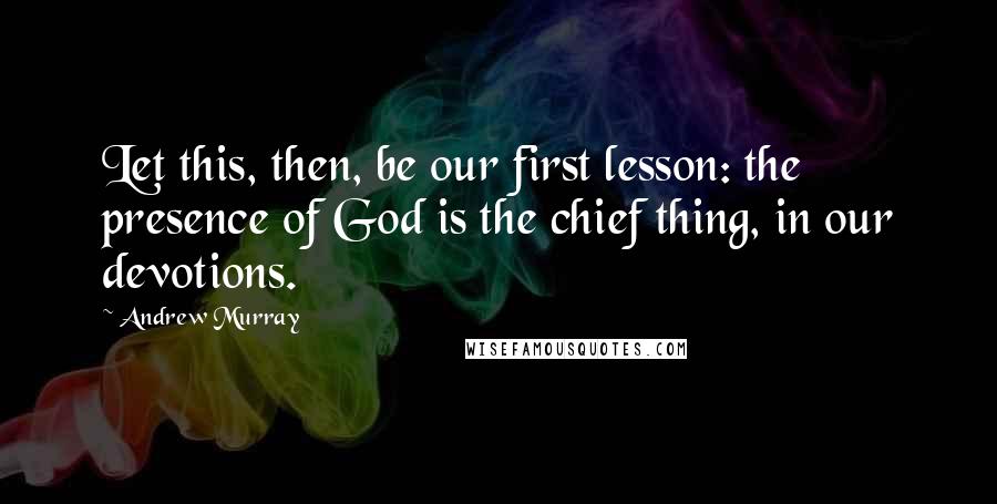 Andrew Murray Quotes: Let this, then, be our first lesson: the presence of God is the chief thing, in our devotions.
