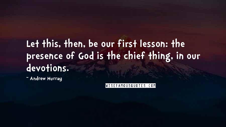 Andrew Murray Quotes: Let this, then, be our first lesson: the presence of God is the chief thing, in our devotions.