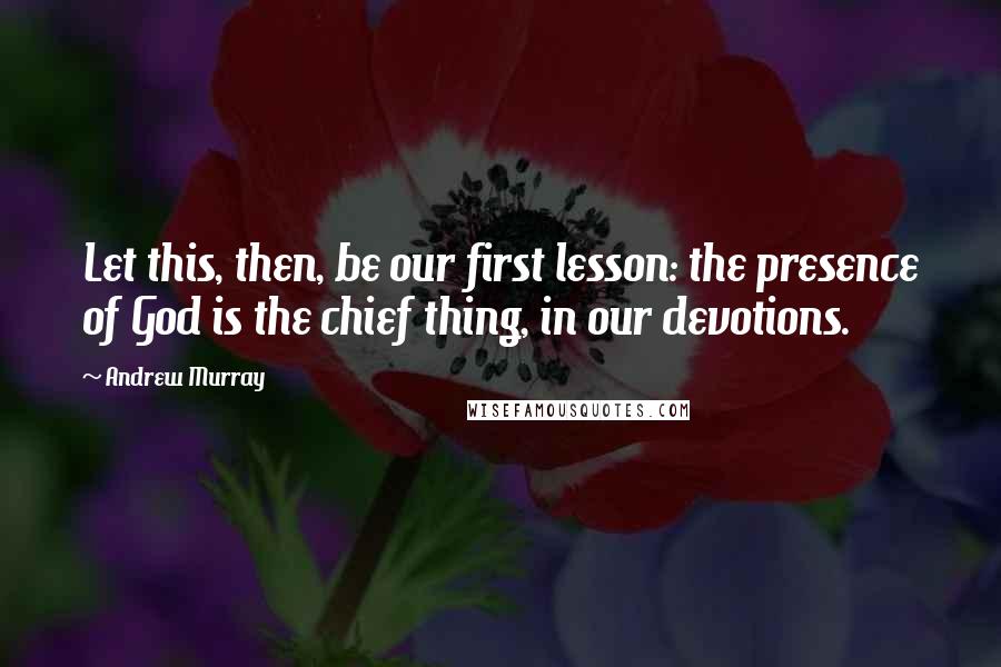 Andrew Murray Quotes: Let this, then, be our first lesson: the presence of God is the chief thing, in our devotions.