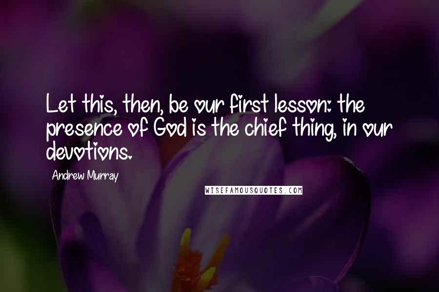 Andrew Murray Quotes: Let this, then, be our first lesson: the presence of God is the chief thing, in our devotions.