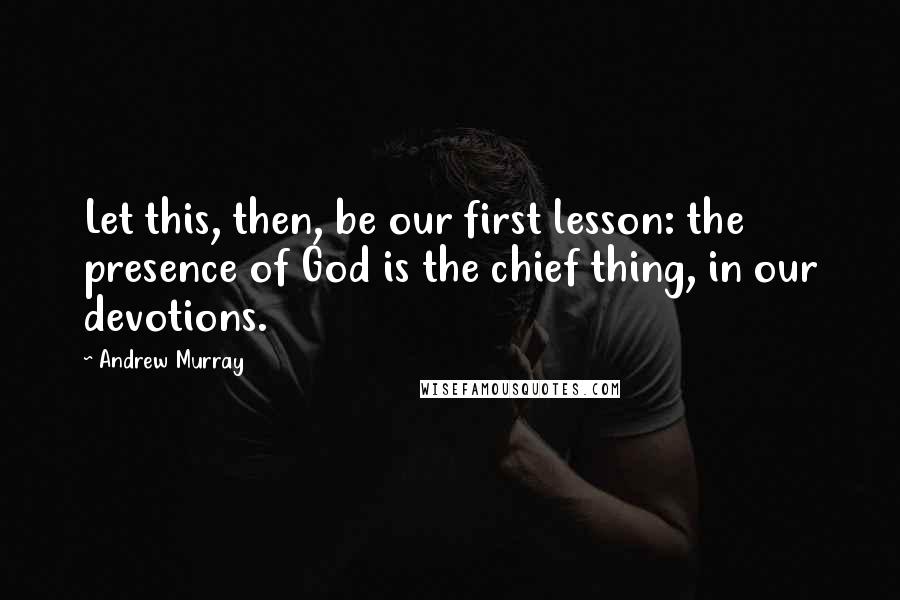 Andrew Murray Quotes: Let this, then, be our first lesson: the presence of God is the chief thing, in our devotions.