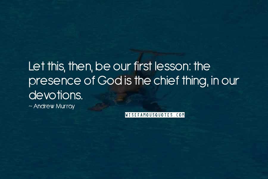 Andrew Murray Quotes: Let this, then, be our first lesson: the presence of God is the chief thing, in our devotions.