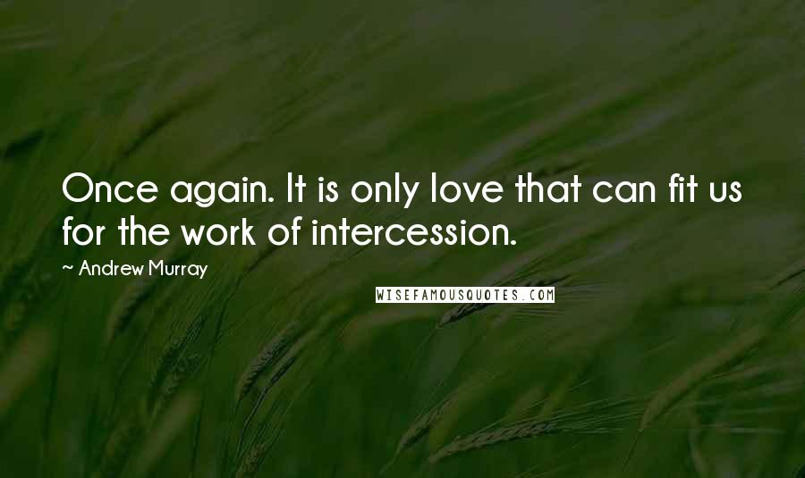 Andrew Murray Quotes: Once again. It is only love that can fit us for the work of intercession.