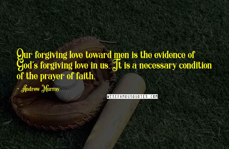 Andrew Murray Quotes: Our forgiving love toward men is the evidence of God's forgiving love in us. It is a necessary condition of the prayer of faith.