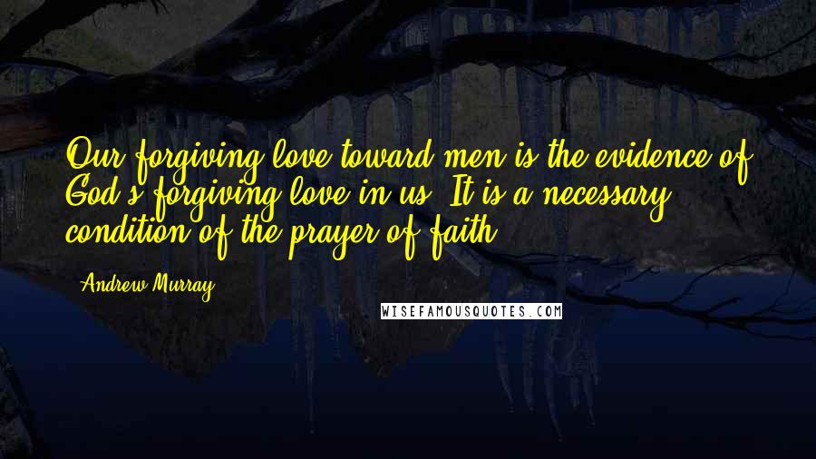 Andrew Murray Quotes: Our forgiving love toward men is the evidence of God's forgiving love in us. It is a necessary condition of the prayer of faith.