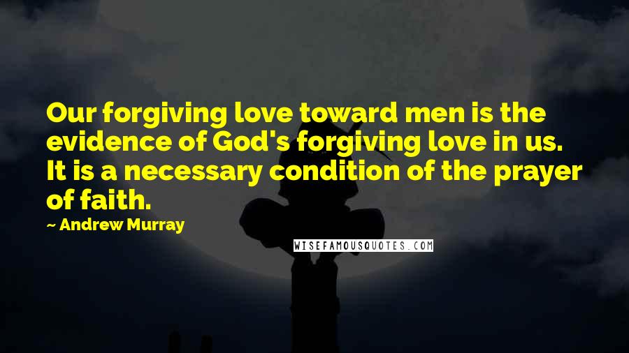 Andrew Murray Quotes: Our forgiving love toward men is the evidence of God's forgiving love in us. It is a necessary condition of the prayer of faith.