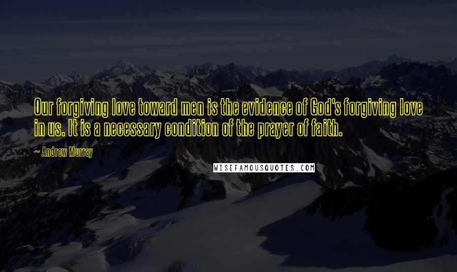 Andrew Murray Quotes: Our forgiving love toward men is the evidence of God's forgiving love in us. It is a necessary condition of the prayer of faith.