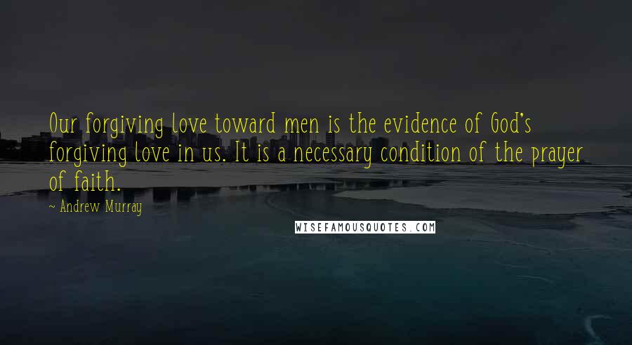 Andrew Murray Quotes: Our forgiving love toward men is the evidence of God's forgiving love in us. It is a necessary condition of the prayer of faith.