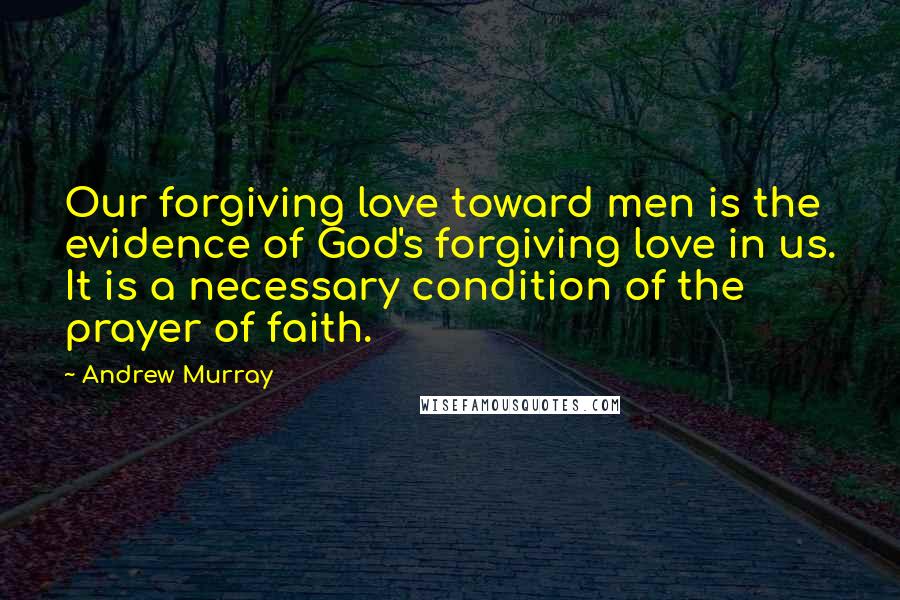 Andrew Murray Quotes: Our forgiving love toward men is the evidence of God's forgiving love in us. It is a necessary condition of the prayer of faith.
