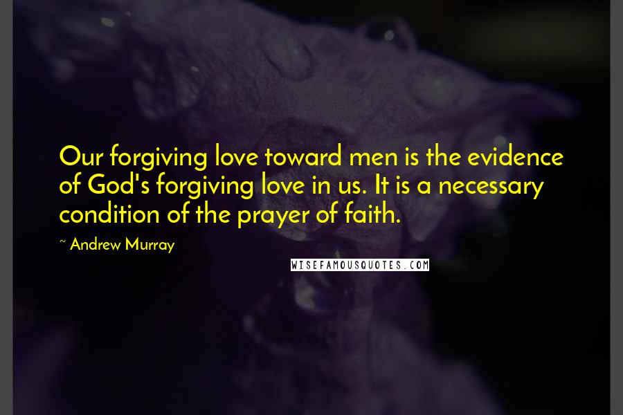 Andrew Murray Quotes: Our forgiving love toward men is the evidence of God's forgiving love in us. It is a necessary condition of the prayer of faith.