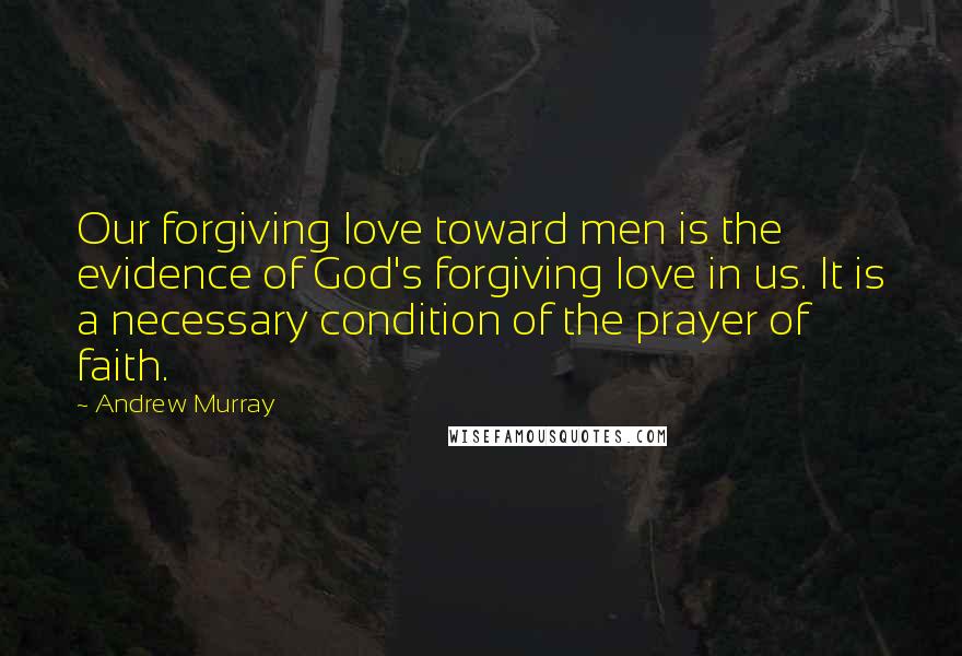 Andrew Murray Quotes: Our forgiving love toward men is the evidence of God's forgiving love in us. It is a necessary condition of the prayer of faith.